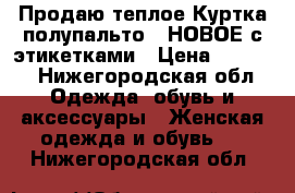 Продаю теплое Куртка-полупальто , НОВОЕ с этикетками › Цена ­ 6 000 - Нижегородская обл. Одежда, обувь и аксессуары » Женская одежда и обувь   . Нижегородская обл.